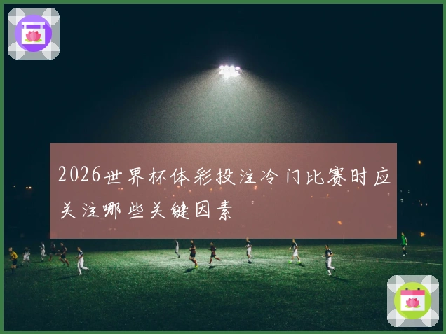 2026世界杯体彩投注冷门比赛时应关注哪些关键因素